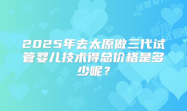 2025年去太原做三代试管婴儿技术得总价格是多少呢?
