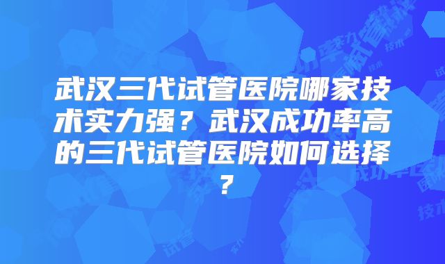 武汉三代试管医院哪家技术实力强?武汉成功率高的三代试管医院如何选择?