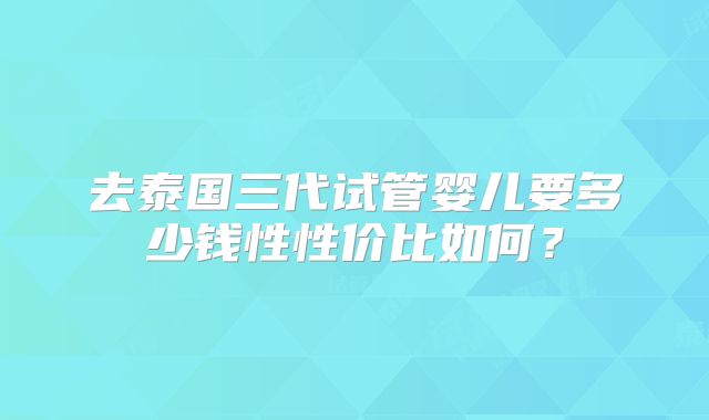 去泰国三代试管婴儿要多少钱性性价比如何?