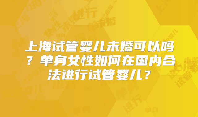 上海试管婴儿未婚可以吗?单身女性如何在国内合法进行试管婴儿?