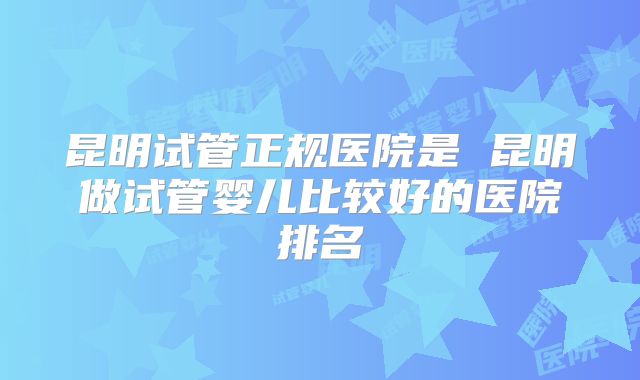 昆明试管正规医院是 昆明做试管婴儿比较好的医院排名