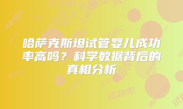 哈萨克斯坦试管婴儿成功率高吗?科学数据背后的真相分析