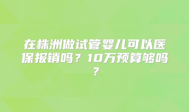 在株洲做试管婴儿可以医保报销吗?10万预算够吗?