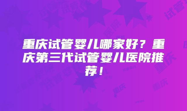 重庆试管婴儿哪家好?重庆第三代试管婴儿医院推荐!