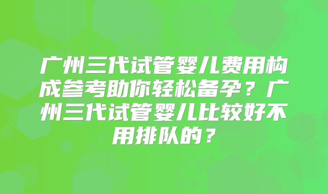 广州三代试管婴儿费用构成参考助你轻松备孕?广州三代试管婴儿比较好不用排队的?