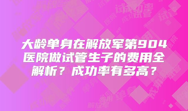 大龄单身在解放军第904医院做试管生子的费用全解析？成功率有多高？