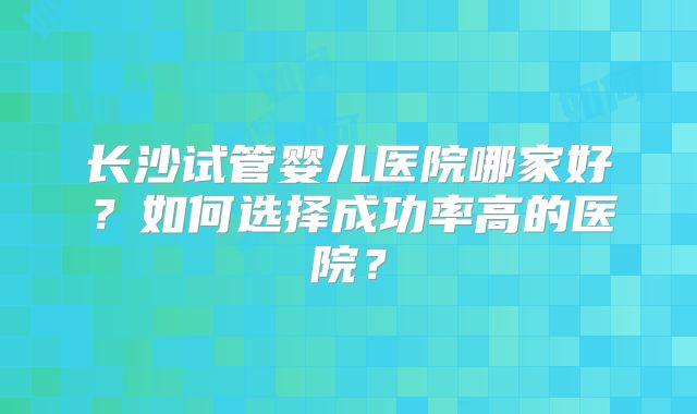长沙试管婴儿医院哪家好?如何选择成功率高的医院?