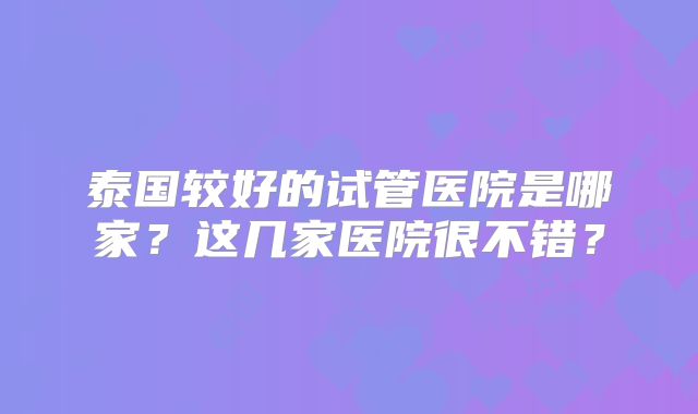 泰国较好的试管医院是哪家?这几家医院很不错?