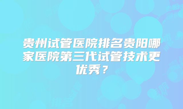 贵州试管医院排名贵阳哪家医院第三代试管技术更优秀?