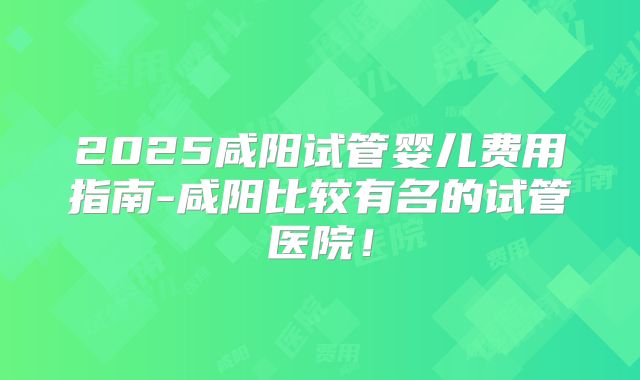 2025咸阳试管婴儿费用指南-咸阳比较有名的试管医院！