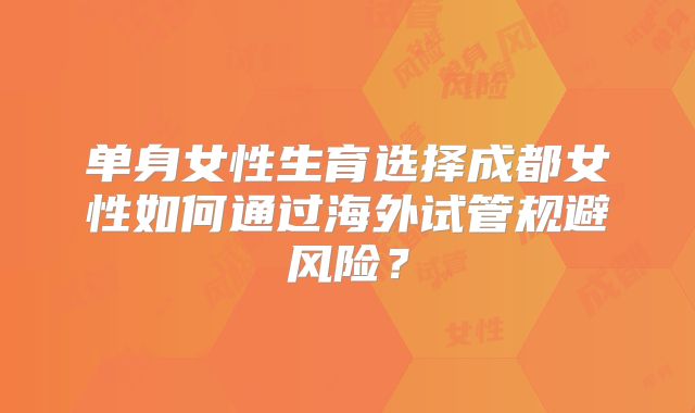 单身女性生育选择成都女性如何通过海外试管规避风险？