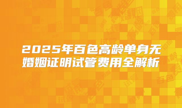 2025年百色高龄单身无婚姻证明试管费用全解析