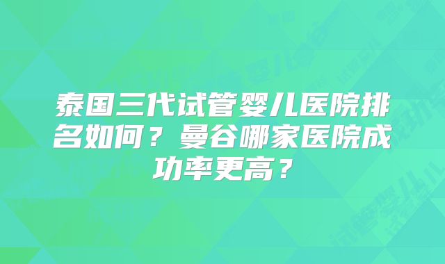 泰国三代试管婴儿医院排名如何?曼谷哪家医院成功率更高?