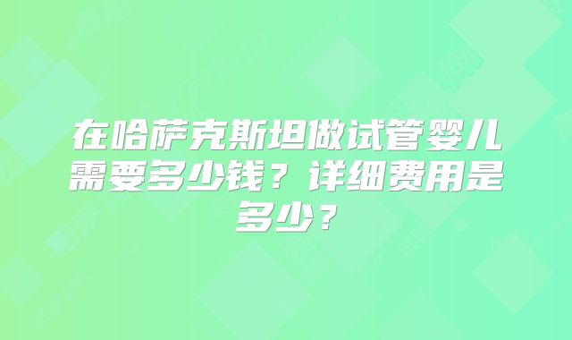 在哈萨克斯坦做试管婴儿需要多少钱?详细费用是多少?