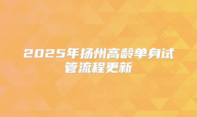 2025年扬州高龄单身试管流程更新