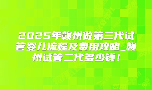 2025年赣州做第三代试管婴儿流程及费用攻略_赣州试管二代多少钱！