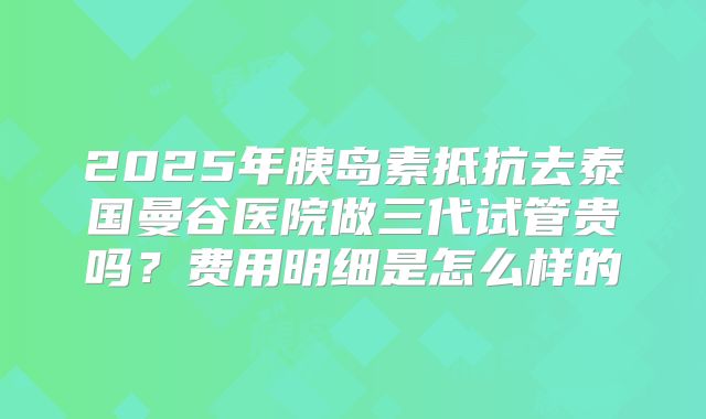 2025年胰岛素抵抗去泰国曼谷医院做三代试管贵吗?费用明细是怎么样的