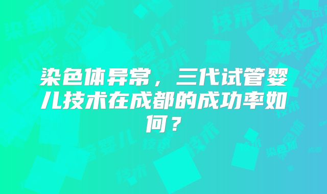染色体异常,三代试管婴儿技术在成都的成功率如何?