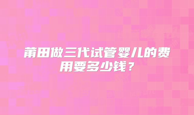 莆田做三代试管婴儿的费用要多少钱?