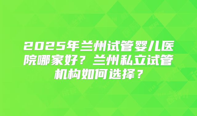 2025年兰州试管婴儿医院哪家好?兰州私立试管机构如何选择?