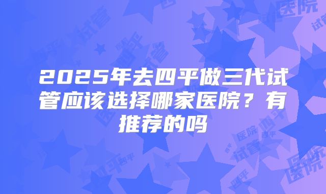2025年去四平做三代试管应该选择哪家医院?有推荐的吗