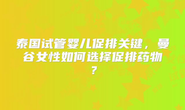 泰国试管婴儿促排关键,曼谷女性如何选择促排药物?