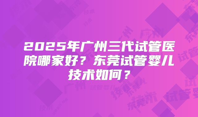 2025年广州三代试管医院哪家好?东莞试管婴儿技术如何?
