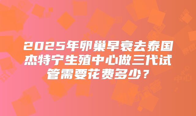2025年卵巢早衰去泰国杰特宁生殖中心做三代试管需要花费多少?