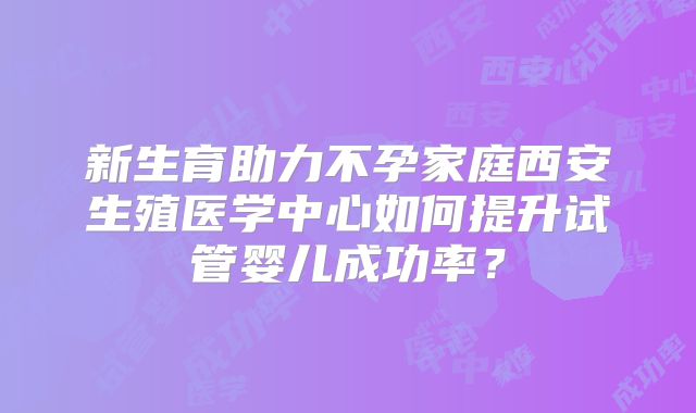 新生育助力不孕家庭西安生殖医学中心如何提升试管婴儿成功率?