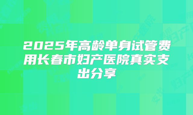 2025年高龄单身试管费用长春市妇产医院真实支出分享