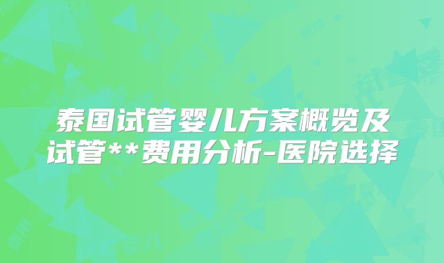 泰国试管婴儿方案概览及试管**费用分析-医院选择