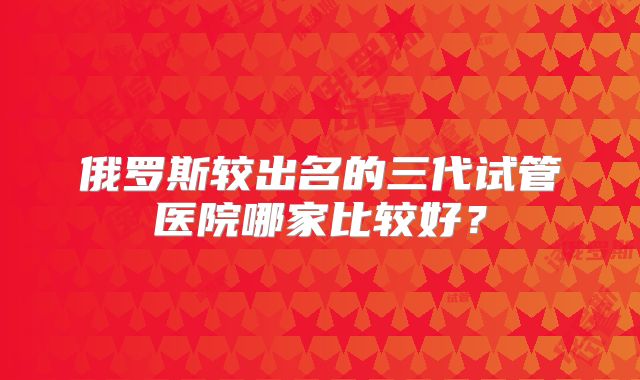俄罗斯较出名的三代试管医院哪家比较好？