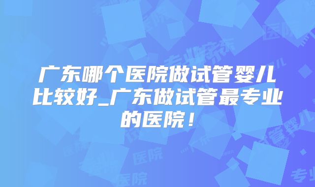 广东哪个医院做试管婴儿比较好_广东做试管最专业的医院!