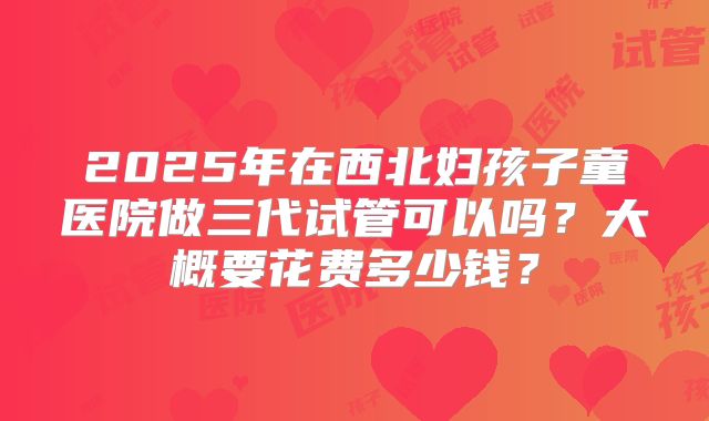 2025年在西北妇孩子童医院做三代试管可以吗?大概要花费多少钱?
