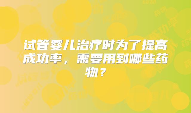 试管婴儿治疗时为了提高成功率,需要用到哪些药物?