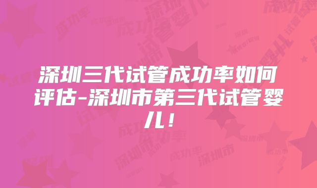 深圳三代试管成功率如何评估-深圳市第三代试管婴儿!
