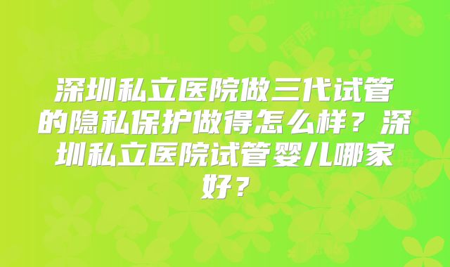 深圳私立医院做三代试管的隐私保护做得怎么样?深圳私立医院试管婴儿哪家好?