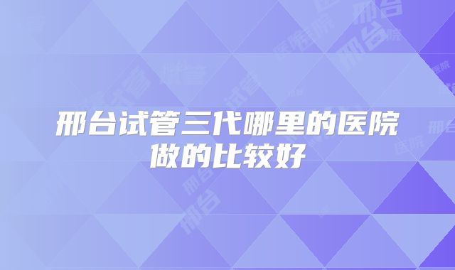 邢台试管三代哪里的医院做的比较好