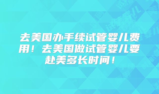 去美国办手续试管婴儿费用！去美国做试管婴儿要赴美多长时间！