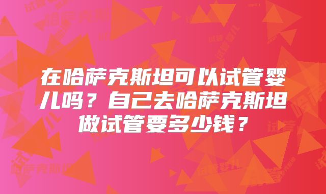 在哈萨克斯坦可以试管婴儿吗?自己去哈萨克斯坦做试管要多少钱?