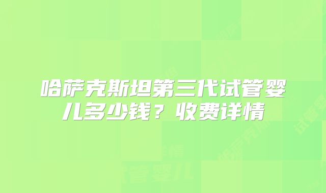 哈萨克斯坦第三代试管婴儿多少钱?收费详情