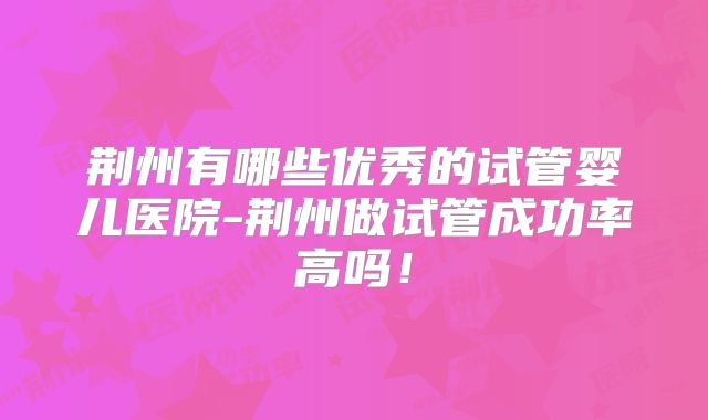 荆州有哪些优秀的试管婴儿医院-荆州做试管成功率高吗!