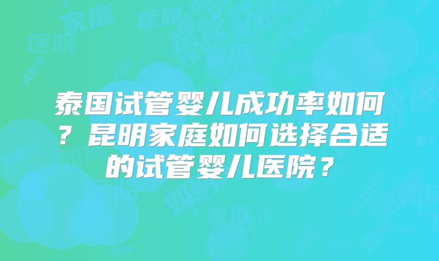 泰国试管婴儿成功率如何?昆明家庭如何选择合适的试管婴儿医院?