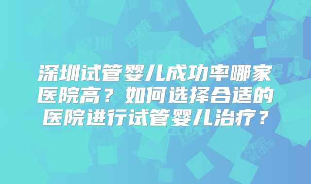 深圳试管婴儿成功率哪家医院高?如何选择合适的医院进行试管婴儿治疗?
