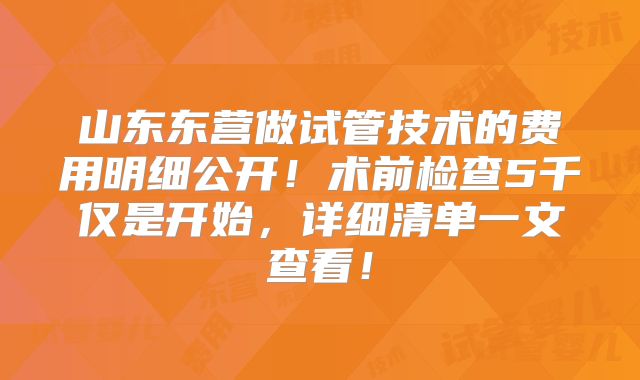山东东营做试管技术的费用明细公开！术前检查5千仅是开始，详细清单一文查看！