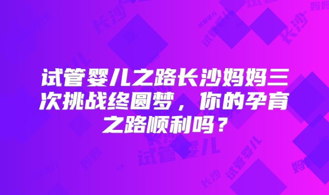 试管婴儿之路长沙妈妈三次挑战终圆梦，你的孕育之路顺利吗？