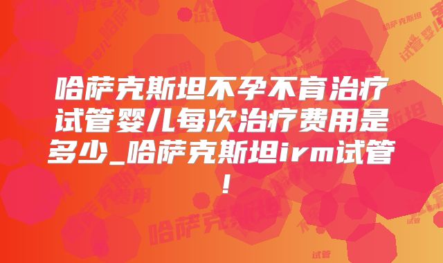 哈萨克斯坦不孕不育治疗试管婴儿每次治疗费用是多少_哈萨克斯坦irm试管!