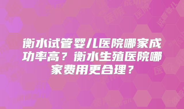 衡水试管婴儿医院哪家成功率高?衡水生殖医院哪家费用更合理?