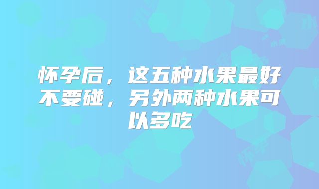 怀孕后,这五种水果最好不要碰,另外两种水果可以多吃