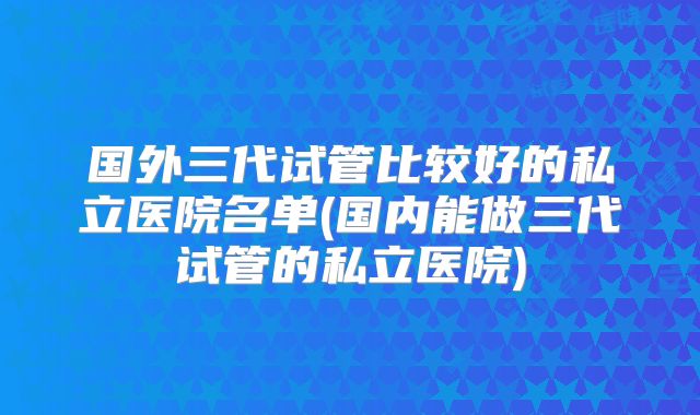 国外三代试管比较好的私立医院名单(国内能做三代试管的私立医院)